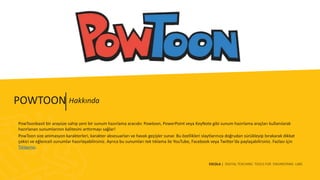 ESCOLA | DIGITAL TEACHING TOOLS FOR ENGINEERING LABS
PowToonbasit bir arayüze sahip yeni bir sunum hazırlama aracıdır. Powtoon, PowerPoint veya KeyNote gibi sunum hazırlama araçları kullanılarak
hazırlanan sunumlarının kalitesini arttırmayı sağlar!
PowToon size animasyon karakterleri, karakter aksesuarları ve havalı geçişler sunar. Bu özellikleri slaytlarınıza doğrudan sürükleyip bırakarak dikkat
çekici ve eğlenceli sunumlar hazırlayabilirsiniz. Ayrıca bu sunumları tek tıklama ile YouTube, Facebook veya Twitter’da paylaşabilirsiniz. Fazlası için
Tıklayınız.
HakkındaPOWTOON
 
