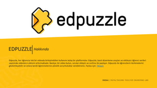 ESCOLA | DIGITAL TEACHING TOOLS FOR ENGINEERING LABS
Edpuzzle, her öğrenciyi tek bir videoda birleştirebilen kullanımı kolay bir platformdur. Edpuzzle, basit düzenleme araçları ve etkileyici öğrenci verileri
sayesinde videoların etkisini arttırmaktadır. Basitçe; bir video bulun, sorular ekleyin ve sınıfınız ile paylaşın. Edpuzzle ile öğrencilerin ilerlemelerini
gözlemleyebilir ve onlara kendi öğrenmelerine yönelik sorumluluklar verebilirsiniz. Fazlası için: Tıklayın
HakkındaEDPUZZLE
 