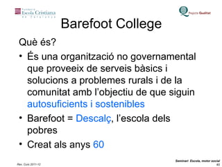 Barefoot College Què és? És una organització no governamental que proveeix de serveis bàsics i solucions a problemes rurals i de la comunitat amb l’objectiu de que siguin  autosuficients i sostenibles Barefoot =  Descalç , l’escola dels pobres Creat als anys  60 