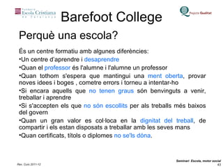 Barefoot College És un centre formatiu amb algunes diferències: Un centre d’aprendre i  desaprendre Quan el  professor  és l'alumne i l'alumne un professor Quan tothom s'espera que mantingui una  ment oberta , provar noves idees i boges , cometre errors i torneu a intentar-ho Si encara aquells que  no tenen graus  són benvinguts a venir, treballar i aprendre Si s'accepten els que  no són escollits  per als treballs més baixos del govern Quan un gran valor es col·loca en la  dignitat del treball , de compartir i els estan disposats a treballar amb les seves mans Quan certificats, títols o diplomes  no se'ls dóna .  Perquè una escola? 