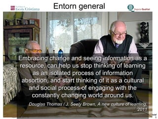 Embracing change and seeing information as a resource, can help us stop thinking of learning as an isolated process of information absortion, and start thinking of it as a cultural and social process of engaging with the constantly changing world around us. Douglas Thomas / J. Seely Brown, A new culture of learning, 2011 Entorn general 