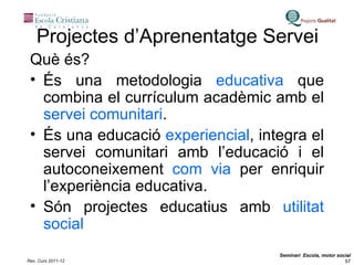 Projectes d’Aprenentatge Servei Què és? És una metodologia  educativa  que combina el currículum acadèmic amb el  servei comunitari . És una educació  experiencial , integra el servei comunitari amb l’educació i el autoconeixement  com via  per enriquir l’experiència educativa. Són projectes educatius amb  utilitat social 