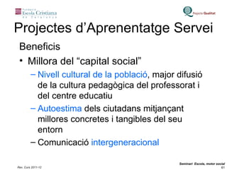 Projectes d’Aprenentatge Servei Beneficis Millora del “capital social” Nivell cultural de la població , major difusió de la cultura pedagògica del professorat i del centre educatiu Autoestima  dels ciutadans mitjançant millores concretes i tangibles del seu entorn Comunicació  intergeneracional 