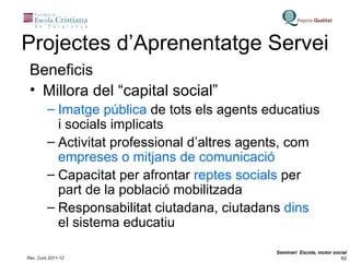 Projectes d’Aprenentatge Servei Beneficis Millora del “capital social” Imatge pública  de tots els agents educatius i socials implicats Activitat professional d’altres agents, com  empreses o mitjans de comunicació Capacitat per afrontar  reptes socials  per part de la població mobilitzada Responsabilitat ciutadana, ciutadans  dins  el sistema educatiu 