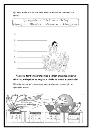 6) Vamos ajudar a Branca de Neve a colocar em ordem os nomes dos 
anões: 
Na escola também aprendemos a somar amizades, subtrair 
tristezas, multiplicar as alegrias e dividir as nossas experiências. 
7)Continue mostrando o que aprendeu, resolvendo com atenção as 
operações abaixo: 
 