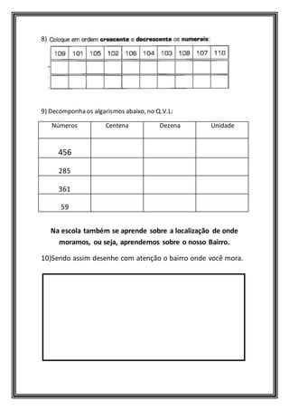 8) 
9) Decomponha os algarismos abaixo, no Q.V.L: 
Números 
Centena Dezena Unidade 
456 
285 
361 
59 
Na escola também se aprende sobre a localização de onde 
moramos, ou seja, aprendemos sobre o nosso Bairro. 
10)Sendo assim desenhe com atenção o bairro onde você mora. 
 