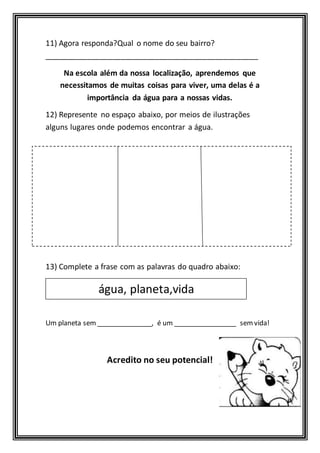 11) Agora responda?Qual o nome do seu bairro? 
__________________________________________________ 
Na escola além da nossa localização, aprendemos que 
necessitamos de muitas coisas para viver, uma delas é a 
importância da água para a nossas vidas. 
12) Represente no espaço abaixo, por meios de ilustrações 
alguns lugares onde podemos encontrar a água. 
13) Complete a frase com as palavras do quadro abaixo: 
água, planeta,vida 
Um planeta sem _______________, é um _________________ sem vida! 
Acredito no seu potencial! 
