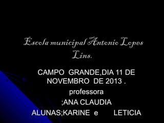 Escola municipal Antonio Lopes
Lins.
CAMPO GRANDE,DIA 11 DE
NOVEMBRO DE 2013 .
professora
;ANA CLAUDIA
ALUNAS;KARINE e
LETICIA

 