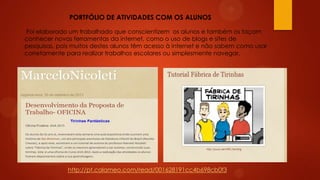 PORTFÓLIO DE ATIVIDADES COM OS ALUNOS
Foi elaborado um trabalhado que conscientizem os alunos e também os façam
conhecer novas ferramentas da internet, como o uso de blogs e sites de
pesquisas, pois muitos destes alunos têm acesso à internet e não sabem como usar
corretamente para realizar trabalhos escolares ou simplesmente navegar.

http://pt.calameo.com/read/001628191cc4b698cb0f3

 
