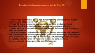 Depoimento dos professores no uso da Web 2.0

A produção de texto dos alunos fica mais autônoma e interessante a medida
que o mesmo a faz na web.
A web 2.0 é uma ferramenta que possibilita ao aluno produzir de forma
interativa. Isso é muito bom para seu crescimento como ser autônomo.
Gostei muito de aprender a usar mais este recurso da internet. Vou enriquecer
meu trabalho diario.
Ter as tecnologias como aliada a educação é muito importante, pois, levando
em consideração as mudanças frequentes, e as novas tecnologias como bem foi
bem explorada e conceituada em nosso curso AVA, tecnologia vem para suprir
as necessidades humanas e é mais uma ferramenta para auxiliar no
desenvolvimento pedagógico, pois, como estudamos.

 