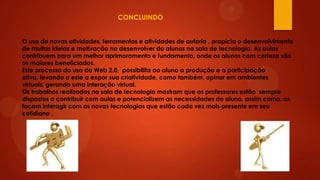 CONCLUINDO
O uso de novas atividades, ferramentas e atividades de autoria , propicia o desenvolvimento
de muitas ideias e motivação no desenvolver do alunos na sala de tecnologia. As aulas
contribuem para um melhor aprimoramento e fundamento, onde os alunos com certeza são
os maiores beneficiados.
Este processo do uso da Web 2.0, possibilita ao aluno a produção e a participação
ativa, levando o este a expor sua criatividade, como também, opinar em ambientes
virtuais, gerando uma interação virtual.
Os trabalhos realizados na sala de tecnologia mostram que os professores estão sempre
dispostos a contribuir com aulas e potencializem as necessidades do aluno, assim como, os
façam interagir com as novas tecnologias que estão cada vez mais presente em seu
cotidiano .

 