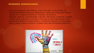 ATIVIDADES DESENVOLVIDAS
Com uma proposta mais aberta, o foco tem sido o uso da Web 2.0.
Atividades diferenciadas que distanciam a ideia do computador de ser
apenas um “caderno eletrônico” e façam os alunos a
interagir, observar, compreender, calcular, memorizar, conhecer, conferir
, entre outras. Estimular no entanto, com que os alunos busquem novas
formas de trabalhar e desenvolver o conteúdo propostos nas disciplinas
afins, e assim, propiciar autoria na execução das atividades propostas .

 