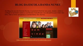 BLOG DA ESCOLA DANDA NUNES
No Blog da escola Danda Nunes, é possível informar aos pais, dados sobre o
colégio e também sobre o conteúdos trabalhado nas disciplinas por meio dos
links, sites e fotos (projetos) e comentários dos alunos.

http://atividade-educativa10.webnode.com/

 