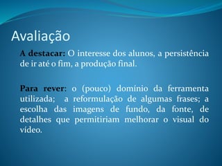 Avaliação
A destacar: O interesse dos alunos, a persistência
de ir até o fim, a produção final.
Para rever: o (pouco) domínio da ferramenta
utilizada; a reformulação de algumas frases; a
escolha das imagens de fundo, da fonte, de
detalhes que permitiriam melhorar o visual do
vídeo.
 