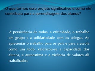 O que tornou esse projeto significativo e como ele
contribuiu para a aprendizagem dos alunos?
A persistência de todos, a criticidade, o trabalho
em grupo e a solidariedade com os colegas. Ao
apresentar o trabalho para os pais e para a escola
como um todo, valorizou-se a capacidade dos
alunos, a autoestima e a vivência de valores ali
trabalhados.
 