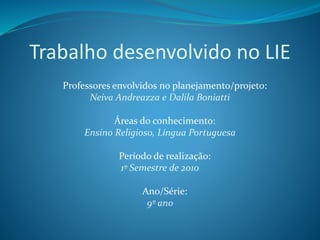 Trabalho desenvolvido no LIE
Professores envolvidos no planejamento/projeto:
Neiva Andreazza e Dalila Boniatti
Áreas do conhecimento:
Ensino Religioso, Língua Portuguesa
Período de realização:
1º Semestre de 2010
Ano/Série:
9º ano
 