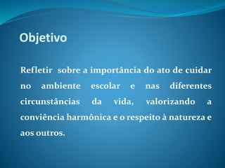 Objetivo
Refletir sobre a importância do ato de cuidar
no ambiente escolar e nas diferentes
circunstâncias da vida, valorizando a
conviência harmônica e o respeito à natureza e
aos outros.
 