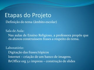Etapas do Projeto
Definição do tema (âmbito escolar)
Sala de Aula:
Nas aulas de Ensino Religioso, a professora propôs que
os alunos construíssem frases a respeito do tema.
Laboratório:
Digitação das frases/tópicos
Internet – criação de um banco de imagens.
BrOffice org 3.1 impress – construção de slides
 