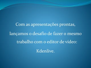 Com as apresentações prontas,
lançamos o desafio de fazer o mesmo
trabalho com o editor de vídeo:
Kdenlive.
 