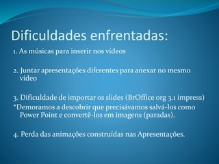 Dificuldades enfrentadas:
1. As músicas para inserir nos vídeos
2. Juntar apresentações diferentes para anexar no mesmo
vídeo
3. Dificuldade de importar os slides (BrOffice org 3.1 impress)
*Demoramos a descobrir que precisávamos salvá-los como
Power Point e convertê-los em imagens (paradas).
4. Perda das animações construídas nas Apresentações.
 