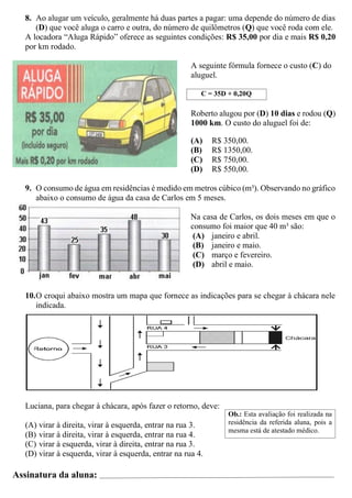 8. Ao alugar um veículo, geralmente há duas partes a pagar: uma depende do número de dias
(D) que você aluga o carro e outra, do número de quilômetros (Q) que você roda com ele.
A locadora “Aluga Rápido” oferece as seguintes condições: R$ 35,00 por dia e mais R$ 0,20
por km rodado.
A seguinte fórmula fornece o custo (C) do
aluguel.
C = 35D + 0,20Q
Roberto alugou por (D) 10 dias e rodou (Q)
1000 km. O custo do aluguel foi de:
(A) R$ 350,00.
(B) R$ 1350,00.
(C) R$ 750,00.
(D) R$ 550,00.
9. O consumo de água em residências é medido em metros cúbico (m³). Observando no gráfico
abaixo o consumo de água da casa de Carlos em 5 meses.
Na casa de Carlos, os dois meses em que o
consumo foi maior que 40 m³ são:
(A) janeiro e abril.
(B) janeiro e maio.
(C) março e fevereiro.
(D) abril e maio.
10.O croqui abaixo mostra um mapa que fornece as indicações para se chegar à chácara nele
indicada.
Luciana, para chegar à chácara, após fazer o retorno, deve:
(A) virar à direita, virar à esquerda, entrar na rua 3.
(B) virar à direita, virar à esquerda, entrar na rua 4.
(C) virar à esquerda, virar à direita, entrar na rua 3.
(D) virar à esquerda, virar à esquerda, entrar na rua 4.
Assinatura da aluna:
Ob.: Esta avaliação foi realizada na
residência da referida aluna, pois a
mesma está de atestado médico.
 
