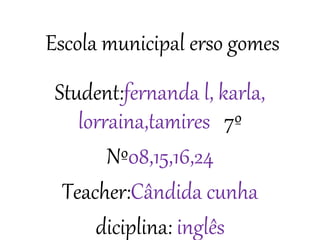 Escola municipal erso gomes 
Student:fernanda l, karla, 
lorraina,tamires 7º 
Nº08,15,16,24 
Teacher:Cândida cunha 
diciplina: inglês 
 