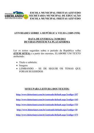 ESCOLA MUNICIPAL FREITAS AZEVEDO
               SECRETARIA MUNICIPAL DE EDUCAÇÃO
                ESCOLA MUNICIPAL FREITAS AZEVEDO




ATIVIDADES SOBRE A REPÚBLICA VELHA (1889-1930)

           DATA DE ENTREGA: 31/08/2011
         DUVIDAS POSTEM NA PLATAFORMA


Ler os textos sugeridos sobre o período da República velha
(ITEM SITES) e a partir dos mesmos, ELABORE UM TEXTO
atribuindo:

  • Título e subtítulo;
  • Imagens
  • LEMBANDO – SE DE SEGUIR OS TEMAS QUE
    FORAM SUGERIDOS




          SITES PARA LEITURA DOS TEXTOS:

  http://www.historianet.com.br/conteudo/default.aspx?codigo=357

  http://www.historianet.com.br/conteudo/default.aspx?codigo=143

  http://www.historianet.com.br/conteudo/default.aspx?codigo=733

  http://www.historianet.com.br/conteudo/default.aspx?codigo=10

  http://www.historianet.com.br/conteudo/default.aspx?codigo=173
 