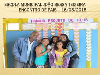 ESCOLA MUNICIPAL JOÃO BESSA TEIXEIRA
ENCONTRO DE PAIS – 16/05/2015
 