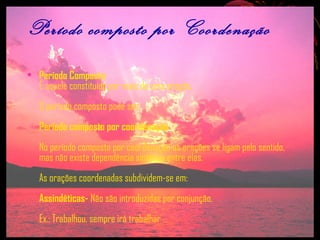 Período composto por Coordenação
• Período Composto
É aquele constituído por mais de uma oração.
O período composto pode ser:
Período composto por coordenação
No período composto por coordenação as orações se ligam pelo sentido,
mas não existe dependência sintática entre elas.
As orações coordenadas subdividem-se em:
Assindéticas- Não são introduzidas por conjunção.
Ex.: Trabalhou, sempre irá trabalhar.

 