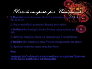 Período composto por Coordenação
• 3- Alternativa: ideia de alternância, exclusão. Principais conjunções usadas: quer...quer,
ora...ora, ou...ou.
Ex.: Ou o professor elabora o exercício ou desiste de aplicar a prova.
4- Conclusiva: ideia de dedução, conclusão. Principais conjunções usadas: portanto, pois,
logo...
Ex.: O professor não elaborou a prova, logo não poderá aplicá-la na data planejada.
5- Explicativa: ideia de explicação, motivo. Principais conjunções usadas: pois, porque.
Ex.: O professor não elaborou a prova, porque ficou doente.
Dicas:
A conjunção “pois” pode introduzir orações conclusivas ou explicativas. Quando tiver
dúvidas, procure substituí-la por outras conjunções

 