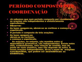PERÍODO COMPOSTO POR
COORDENAÇÃO
•
•
•
•
•
•

Já sabemos que num período composto por coordenação
as orações são independentes e sintaticamente
equivalentes.
Observe:
As luzes apagam-se, abrem-se as cortinas e começa o
espetáculo.
O período é composto de três orações:
As luzes apagam-se;
abrem-se as cortinas;
e começa o espetáculo.
   As orações, no entanto, não mantêm entre si
dependência gramatical, são independentes. Existe entre
elas, evidentemente, uma relação de sentido, mas do
ponto de vista sintático, uma não depende da outra. A
essas orações independentes, dá-se o nome de  orações
coordenadas, que podem ser assindéticas ou
sindéticas. 

 