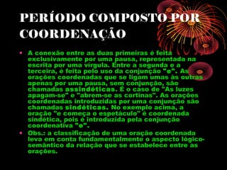 PERÍODO COMPOSTO POR
COORDENAÇÃO
• A conexão entre as duas primeiras é feita
exclusivamente por uma pausa, representada na
escrita por uma vírgula. Entre a segunda e a
terceira, é feita pelo uso da conjunção "e". As
orações coordenadas que se ligam umas às outras
apenas por uma pausa, sem conjunção, são
chamadas assindéticas. É o caso de "As luzes
apagam-se" e "abrem-se as cortinas". As orações
coordenadas introduzidas por uma conjunção são
chamadas sindéticas. No exemplo acima, a
oração "e começa o espetáculo" é coordenada
sindética, pois é introduzida pela conjunção
coordenativa "e".
• Obs.: a classificação de uma oração coordenada
leva em conta fundamentalmente o aspecto lógicosemântico da relação que se estabelece entre as
orações.

 