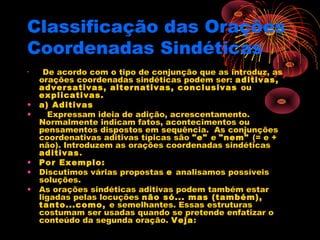 Classificação das Orações
Coordenadas Sindéticas
•

•
•

•
•
•

De acordo com o tipo de conjunção que as introduz, as
orações coordenadas sindéticas podem ser: aditivas,
adversativas, alternativas, conclusivas ou
explicativas.
a) Aditivas
   Expressam ideia de adição, acrescentamento.
Normalmente indicam fatos, acontecimentos ou
pensamentos dispostos em sequência.  As conjunções
coordenativas aditivas típicas são "e" e "nem" (= e +
não). Introduzem as orações coordenadas sindéticas
aditivas.
Por Exemplo:
Discutimos várias propostas e analisamos possíveis
soluções.
As orações sindéticas aditivas podem também estar
ligadas pelas locuções não só... mas (também),
tanto...como, e semelhantes. Essas estruturas
costumam ser usadas quando se pretende enfatizar o
conteúdo da segunda oração. Veja:
  

 