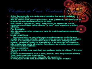Classificação das Orações Coordenadas Sindéticas
•

•
•
•
•
•

•
•

Chico Buarque não só canta, mas também (ou como também)
compõe muito bem.
Não só provocaram graves problemas, mas (também) abandonaram os
projetos de reestruturação social do país.
Obs.: como a conjunção "nem" tem o valor da expressão "e não",
condena-se na língua culta a forma "e nem" para introduzir orações
aditivas.
Por Exemplo:
Não discutimos várias propostas, nem (= e não) analisamos quaisquer
soluções.
b) Adversativas
    Exprimem fatos ou conceitos que se opõem ao que se declara na
oração coordenada anterior, estabelecendo contraste ou compensação.
"Mas" é a conjunção adversativa típica. Além dela, empregam-se: 
porém, contudo, todavia, entretanto e as locuções no entanto,
não obstante, nada obstante . Introduzem as orações coordenadas
sindéticas adversativas.
Veja os exemplos:
"O amor é difícil, mas pode luzir em qualquer ponto da cidade." (Ferreira
Gullar)
O país é extremamente rico; o povo, porém, vive em profunda miséria.
Tens razão, contudo controle-se.
Janaína gostava de cantar, todavia não agradava.
O time jogou muito bem, entretanto não conseguiu a vitória.

 