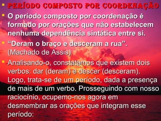  pEríodo coMposto por coordEnação
 O período composto por coordenação é
formado por orações que não estabelecem
nenhuma dependência sintática entre si.
 “Deram o braço e desceram a rua”.
(Machado de Assis)
 Analisando-o, constatamos que existem dois
verbos: dar (deram) e descer (desceram).
Logo, trata-se de um período, dada a presença
de mais de um verbo. Prosseguindo com nosso
raciocínio, ocupemo-nos agora em
desmembrar as orações que integram esse
período:

 