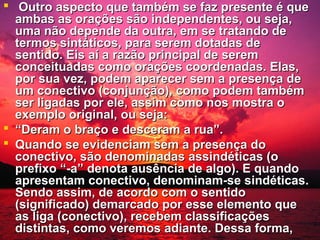  Outro aspecto que também se faz presente é que
ambas as orações são independentes, ou seja,
uma não depende da outra, em se tratando de
termos sintáticos, para serem dotadas de
sentido. Eis aí a razão principal de serem
conceituadas como orações coordenadas. Elas,
por sua vez, podem aparecer sem a presença de
um conectivo (conjunção), como podem também
ser ligadas por ele, assim como nos mostra o
exemplo original, ou seja:
 “Deram o braço e desceram a rua”.
 Quando se evidenciam sem a presença do
conectivo, são denominadas assindéticas (o
prefixo “-a” denota ausência de algo). E quando
apresentam conectivo, denominam-se sindéticas.
Sendo assim, de acordo com o sentido
(significado) demarcado por esse elemento que
as liga (conectivo), recebem classificações
distintas, como veremos adiante. Dessa forma,

 