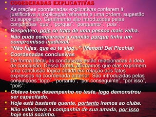  Coordenadas expliCativas
 As orações coordenadas explicativas conferem à
justificativa a explicação referente a uma ordem, sugestão
ou suposição. Geralmente são introduzidas pelas
conjunções “que”, “porque”, “porquanto”, “pois”:
 Respeite-o, pois se trata de uma pessoa mais velha.
 Não pude comparecer à reunião porque tinha um
compromisso inadiável.
 “Não fujas, que eu te sigo...” (Menotti Del Picchia)
 Coordenadas conclusivas
 De forma literal, as conclusivas estão relacionadas à ideia
de conclusão. Dessa forma, afirmamos que elas exprimem
uma conclusão lógica obtida em relação aos fatos
expressos na coordenada anterior. São introduzidas pelas
conjunções “logo”, “portanto”, “por conseguinte”, “por isso”,
“pois”:
 Obteve bom desempenho no teste, logo demonstrou
ser capacitado.
 Hoje está bastante quente, portanto iremos ao clube.
 Não valorizava a companhia de sua amada, por isso
hoje está sozinho.

 