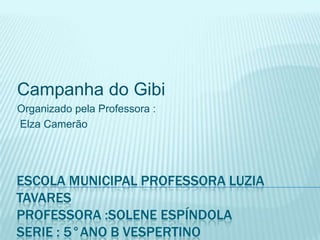 Campanha do Gibi
Organizado pela Professora :
Elza Camerão




ESCOLA MUNICIPAL PROFESSORA LUZIA
TAVARES
PROFESSORA :SOLENE ESPÍNDOLA
SERIE : 5°ANO B VESPERTINO
 