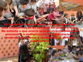 Ao lançarmos uma semente à terra, esperamos
uma transformação da semente em planta e fruto.
No entanto o que ocorre quando vivenciamos esse
processo é a multiplicação de experiências e
vivencias que tornam a aprendizagem efetiva e
significativa.

 