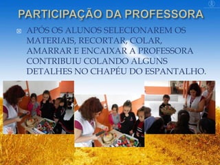 

APÓS OS ALUNOS SELECIONAREM OS
MATERIAIS, RECORTAR, COLAR,
AMARRAR E ENCAIXAR A PROFESSORA
CONTRIBUIU COLANDO ALGUNS
DETALHES NO CHAPÉU DO ESPANTALHO.

 