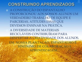 A CONSTRUÇÃO DO ESPANTALHO
PROPORCIONOU AOS NOSSOS ALUNOS UM
VERDADEIRO TRABALHO DE EQUIPE E
PARCERIAS, ATITUDES ESSAS QUE
DEVEMOS ENSINAR NA PRÁTICA.
 A DIVERSIDADE DE MATERIAIS
RECICLÁVEIS CONTRIBUÍRAM PARA
DESPERTAR A CRIATIVIDADE DOS ALUNOS.
EM NOSSA PLANTAÇÃO, ESPANTALHO É
SINÔNIMO DE COLABORAÇÃO E
APRENDIZAGEM...


 