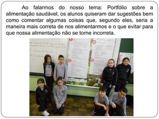 Ao falarmos do nosso tema: Portfólio sobre a
alimentação saudável, os alunos quiseram dar sugestões bem
como comentar algumas coisas que, segundo eles, seria a
maneira mais correta de nos alimentarmos e o que evitar para
que nossa alimentação não se torne incorreta.

 