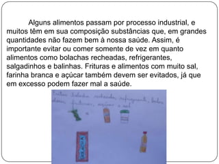 Alguns alimentos passam por processo industrial, e
muitos têm em sua composição substâncias que, em grandes
quantidades não fazem bem à nossa saúde. Assim, é
importante evitar ou comer somente de vez em quanto
alimentos como bolachas recheadas, refrigerantes,
salgadinhos e balinhas. Frituras e alimentos com muito sal,
farinha branca e açúcar também devem ser evitados, já que
em excesso podem fazer mal a saúde.

 