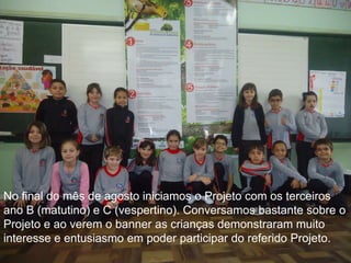 No final do mês de agosto iniciamos o Projeto com os terceiros
ano B (matutino) e C (vespertino). Conversamos bastante sobre o
Projeto e ao verem o banner as crianças demonstraram muito
interesse e entusiasmo em poder participar do referido Projeto.

 