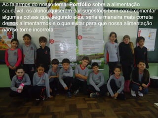 Ao falarmos do nosso tema: Portfólio sobre a alimentação
saudável, os alunos quiseram dar sugestões bem como comentar
algumas coisas que, segundo eles, seria a maneira mais correta
de nos alimentarmos e o que evitar para que nossa alimentação
não se torne incorreta.

 
