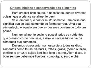 Origem, higiene e conservação dos alimentos
Para crescer com saúde, é necessário, dentre diversas
coisas, que a criança se alimente bem.
Vale lembrar que comer muito somente uma coisa não
significa que se está comendo de forma correta. Uma boa
alimentação é aquela em que as pessoas comem de tudo um
pouco.
Nenhum alimento sozinho possui todos os nutrientes
que o nosso corpo precisa e, assim, é necessário variar os
alimentos que comemos.
Devemos acrescentar na nossa dieta todos os dias,
alimentos como frutas, verduras, folhas, grãos, (como o feijão,
o milho, o arroz, a soja e lentilha), leite e carne. Além disso, é
bom sempre bebermos líquidos, como água, suco e chá.

 