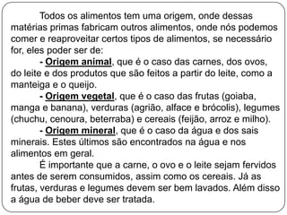 Todos os alimentos tem uma origem, onde dessas
matérias primas fabricam outros alimentos, onde nós podemos
comer e reaproveitar certos tipos de alimentos, se necessário
for, eles poder ser de:
- Origem animal, que é o caso das carnes, dos ovos,
do leite e dos produtos que são feitos a partir do leite, como a
manteiga e o queijo.
- Origem vegetal, que é o caso das frutas (goiaba,
manga e banana), verduras (agrião, alface e brócolis), legumes
(chuchu, cenoura, beterraba) e cereais (feijão, arroz e milho).
- Origem mineral, que é o caso da água e dos sais
minerais. Estes últimos são encontrados na água e nos
alimentos em geral.
É importante que a carne, o ovo e o leite sejam fervidos
antes de serem consumidos, assim como os cereais. Já as
frutas, verduras e legumes devem ser bem lavados. Além disso
a água de beber deve ser tratada.

 