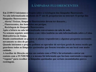 LÂMPADAS FLUORESCENTES
Em 23/09/13 iniciamos o Projeto sobre a reciclagem das lâmpadas fluorescente.
Na sala informatizada os alunos do 5º ano B, pesquisaram na internet: O perigo das
lâmpadas fluorescentes:
_ Alerta! Tóxicas, lâmpadas fluorescentes devem ter descarte...
_ Fluorescentes, dos benefícios aos perigos.
_ Reciclagem de lâmpadas fluorescentes.
Após a leitura na sala informatizada conversamos em sala de aula.
Na semana seguinte assistimos a um vídeo também na sala informatizada sobre a Usina
Hidroelétrica de Itaipu.
Dando continuidade ao projeto os alunos responderam a algumas perguntas acessando
novamente os sites de pesquisa.
Quando iniciamos o projeto pedimos ao operador de serviços gerais de nossa escola que
guardasse todas as lâmpadas queimadas que fossem trocadas em um local com muito
cuidado.
A Auxiliar de Direção entrou em contato com a PMJ e foi orientada a entrar em
contato com a FUNDEMA, e a mesma foi informada que haviam contratado a empresa
“Aspone” para recolher as lâmpadas queimadas que seriam encaminhadas para a
reciclagem.

 