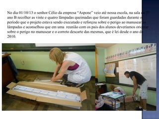 No dia 01/10/13 o senhor Célio da empresa “Aspone” veio até nossa escola, na sala do 5º
ano B recolher as vinte e quatro lâmpadas queimadas que foram guardadas durante o
período que o projeto estava sendo executado e reforçou sobre o perigo ao manusear as
lâmpadas e aconselhou que em uma reunião com os pais dos alunos deveríamos orientar
sobre o perigo no manusear e o correto descarte das mesmas, que é lei desde o ano de
2010.

 