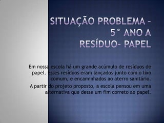 Em nossa escola há um grande acúmulo de resíduos de
papel. Esses resíduos eram lançados junto com o lixo
comum, e encaminhados ao aterro sanitário.
A partir do projeto proposto, a escola pensou em uma
alternativa que desse um fim correto ao papel.

 